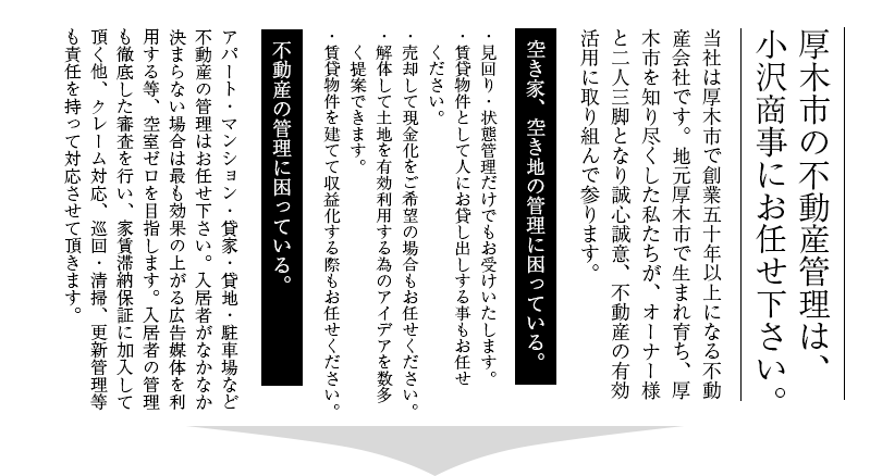 厚木の不動産管理は、小沢商事にお任せ下さい。当社は、厚木市で創業５０年以上になる不動産会社です。地元厚木市で生まれ育ち、厚木市を知り尽くした私たちが、オーナー様と二人三脚で不動産の有効活用について誠心誠意努めさせていただきます。空き家、空き地の管理に困っている。・見回り・状態管理だけでもお受けいたします。・賃貸物件として人にお貸し出しする事もお任せください。・売却して現金化をご希望の場合もお任せください。・解体して土地を有効利用する為のアイデアを　数多く提案できます。・賃貸物件を建てて収益化する際もお任せください。アパート・マンション・貸家・貸地・駐車場・不動産の管理に困っている。貸家の管理、宣伝はお任せください。入居者がなかなか決まらない場合は当社が最も効果の上がる広告媒体を利用して空室ゼロを目指します。入居者の管理も徹底した審査を行い、家賃滞納保証もあり、クレーム対応、巡回・清掃、更新管理業なども責任を持って対応させていただきます。