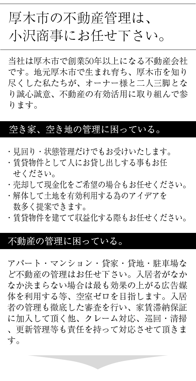 厚木の不動産管理は、小沢商事にお任せ下さい。当社は、厚木市で創業５０年以上になる不動産会社です。地元厚木市で生まれ育ち、厚木市を知り尽くした私たちが、オーナー様と二人三脚で不動産の有効活用について誠心誠意努めさせていただきます。空き家、空き地の管理に困っている。・見回り・状態管理だけでもお受けいたします。・賃貸物件として人にお貸し出しする事もお任せください。・売却して現金化をご希望の場合もお任せください。・解体して土地を有効利用する為のアイデアを　数多く提案できます。・賃貸物件を建てて収益化する際もお任せください。アパート・マンション・貸家・貸地・駐車場・不動産の管理に困っている。貸家の管理、宣伝はお任せください。入居者がなかなか決まらない場合は当社が最も効果の上がる広告媒体を利用して空室ゼロを目指します。入居者の管理も徹底した審査を行い、家賃滞納保証もあり、クレーム対応、巡回・清掃、更新管理業なども責任を持って対応させていただきます。